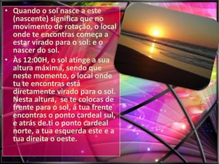 • Quando o sol nasce a este
(nascente) significa que no
movimento de rotação, o local
onde te encontras começa a
estar virado para o sol: e o
nascer do sol.
• Às 12:00H, o sol atinge a sua
altura máxima, sendo que
neste momento, o local onde
tu te encontras está
diretamente virado para o sol.
Nesta altura, se te colocas de
frente para o sol, á tua frente
encontras o ponto cardeal sul,
e atrás de ti o ponto cardeal
norte, a tua esquerda este e a
tua direita o oeste.

 