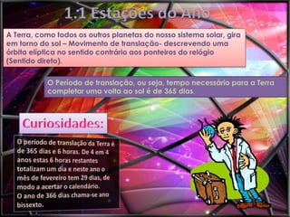 1.1 Estações do Ano
A Terra, como todos os outros planetas do nosso sistema solar, gira
em torno do sol – Movimento de translação- descrevendo uma
órbita elíptica no sentido contrário aos ponteiros do relógio
(Sentido direto).
O Período de translação, ou seja, tempo necessário para a Terra
completar uma volta ao sol é de 365 dias.

 