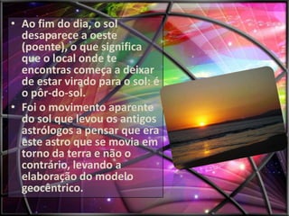 • Ao fim do dia, o sol
desaparece a oeste
(poente), o que significa
que o local onde te
encontras começa a deixar
de estar virado para o sol: é
o pôr-do-sol.
• Foi o movimento aparente
do sol que levou os antigos
astrólogos a pensar que era
este astro que se movia em
torno da terra e não o
contrário, levando a
elaboração do modelo
geocêntrico.

 