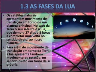 • Os satélites naturais
apresentam movimento de
translação em torno de um
planeta principal. No caso da
Terra o seu satélite é a lua,
que demora 27 dias e 8 horas
a completar uma volta no
sentido direto, ao nosso
planeta.
• Para além do movimento de
translação em torno da Terra,
a lua apresenta também
movimento de rotação, no
sentido direto em torno de si
própria.

 