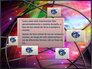 Como estes dois movimentos têm
aproximadamente a mesma duração, a
fase da lua visível da Terra é sempre a
mesma.
Apesar da face visível da lua ser sempre a
mesma, ao longo do mês observamos a
lua de diferentes formas: são as fases da
lua.

 