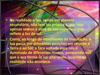 • Na realidade a lua, sendo um planeta
secundário, não tem luz própria e, por isso
apenas vemos a zona da sua superfície que
reflete a luz do sol.
• Como, ao longo do movimento de translação, a
lua passa por diferentes posições em relação á
Terra e ao Sol, a face voltada para nós é
iluminada de diferentes modos, parecendo-nos
que a sua forma se vai alterando, quando na
realidade não acontece.

 