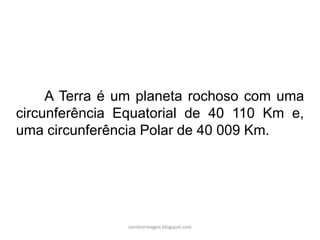 A Terra é um planeta rochoso com uma
circunferência Equatorial de 40 110 Km e,
uma circunferência Polar de 40 009 Km.
carolcorreageo.blogspot.com
 
