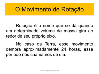 O Movimento de Rotação
Rotação é o nome que se dá quando
um determinado volume de massa gira ao
redor de seu próprio eixo.
No caso da Terra, esse movimento
demora aproximadamente 24 horas, esse
período nós chamamos de dia.
carolcorreageo.blogspot.com
 