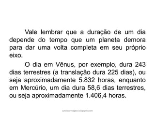 Vale lembrar que a duração de um dia
depende do tempo que um planeta demora
para dar uma volta completa em seu próprio
eixo.
O dia em Vênus, por exemplo, dura 243
dias terrestres (a translação dura 225 dias), ou
seja aproximadamente 5.832 horas, enquanto
em Mercúrio, um dia dura 58,6 dias terrestres,
ou seja aproximadamente 1.406,4 horas.
carolcorreageo.blogspot.com
 