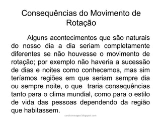 Consequências do Movimento de
Rotação
Alguns acontecimentos que são naturais
do nosso dia a dia seriam completamente
diferentes se não houvesse o movimento de
rotação; por exemplo não haveria a sucessão
de dias e noites como conhecemos, mas sim
teríamos regiões em que seriam sempre dia
ou sempre noite, o que traria consequências
tanto para o clima mundial, como para o estilo
de vida das pessoas dependendo da região
que habitassem.
carolcorreageo.blogspot.com
 