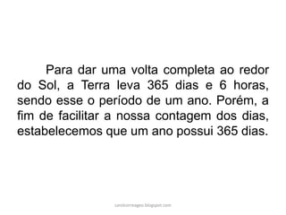 Para dar uma volta completa ao redor
do Sol, a Terra leva 365 dias e 6 horas,
sendo esse o período de um ano. Porém, a
fim de facilitar a nossa contagem dos dias,
estabelecemos que um ano possui 365 dias.
carolcorreageo.blogspot.com
 