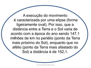 A execução do movimento
é caracterizada por uma elipse (forma
ligeiramente oval). Por isso, que a
distância entre a Terra e o Sol varia de
acordo com a época do ano sendo 147,1
milhões de km no periélio (ponto da Terra
mais próximo do Sol), enquanto que no
afélio (ponto da Terra mais afastado do
Sol) a distância é de 152,1.
carolcorreageo.blogspot.com
 