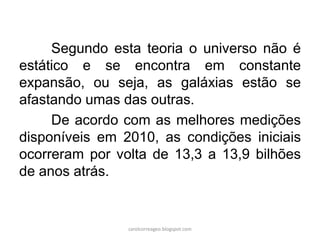 Segundo esta teoria o universo não é
estático e se encontra em constante
expansão, ou seja, as galáxias estão se
afastando umas das outras.
De acordo com as melhores medições
disponíveis em 2010, as condições iniciais
ocorreram por volta de 13,3 a 13,9 bilhões
de anos atrás.
carolcorreageo.blogspot.com
 