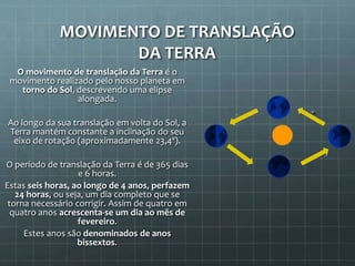 MOVIMENTO DE TRANSLAÇÃO
DA TERRA
O movimento de translação da Terra é o
movimento realizado pelo nosso planeta em
torno do Sol, descrevendo uma elipse
alongada.
Ao longo da sua translação em volta do Sol, a
Terra mantém constante a inclinação do seu
eixo de rotação (aproximadamente 23,4º).
O período de translação da Terra é de 365 dias
e 6 horas.
Estas seis horas, ao longo de 4 anos, perfazem
24 horas, ou seja, um dia completo que se
torna necessário corrigir. Assim de quatro em
quatro anos acrescenta-se um dia ao mês de
fevereiro.
Estes anos são denominados de anos
bissextos.
 