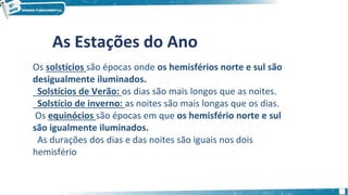 As Estações do Ano
Os solstícios são épocas onde os hemisférios norte e sul são
desigualmente iluminados.
Solstícios de Verão: os dias são mais longos que as noites.
Solstício de inverno: as noites são mais longas que os dias.
Os equinócios são épocas em que os hemisfério norte e sul
são igualmente iluminados.
As durações dos dias e das noites são iguais nos dois
hemisfério
 