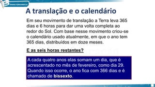 A translação e o calendário
Em seu movimento de translação a Terra leva 365
dias e 6 horas para dar uma volta completa ao
redor do Sol. Com base nesse movimento criou-se
o calendário usado atualmente, em que o ano tem
365 dias, distribuídos em doze meses.
E as seis horas restantes?
A cada quatro anos elas somam um dia, que é
acrescentado no mês de fevereiro, como dia 29.
Quando isso ocorre, o ano fica com 366 dias e é
chamado de bissexto.
 