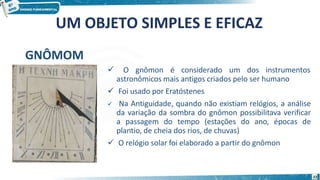 UM OBJETO SIMPLES E EFICAZ
GNÔMOM
 O gnômon é considerado um dos instrumentos
astronômicos mais antigos criados pelo ser humano
 Foi usado por Eratóstenes
 Na Antiguidade, quando não existiam relógios, a análise
da variação da sombra do gnômon possibilitava verificar
a passagem do tempo (estações do ano, épocas de
plantio, de cheia dos rios, de chuvas)
 O relógio solar foi elaborado a partir do gnômon
22
 