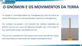 A rotação e a translação podem ser investigados por meio da análise da
sombra formada por uma vara posicionada na vertical no solo (gnômon).
As variações da posição e do tamanho das sombras projetadas do
gnômon ocorrem por causa das diferentes posições que o Sol ocupa no
céu, seja durante um dia, seja durante um ano.
Por sua vez, a posição que o Sol ocupa no céu nesses intervalos de tempo
está relacionada aos movimentos de rotação e translação da Terra.
O GNÔMON E OS MOVIMENTOS DA TERRA
23
 