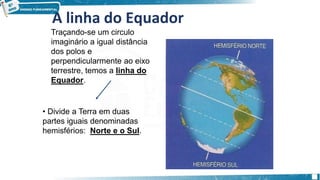 A linha do Equador
Traçando-se um circulo
imaginário a igual distância
dos polos e
perpendicularmente ao eixo
terrestre, temos a linha do
Equador.
• Divide a Terra em duas
partes iguais denominadas
hemisférios: Norte e o Sul.
 