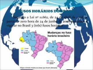 FUSOS HORÁRIOS DO BRASIL Segundo a Lei nº 11.662, de 24 de abril de 2008, a partir de zero hora de 24 de junho de 2008 passaram a vigorar no Brasil 3 (três) fusos horários  