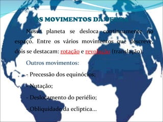 OS MOVIMENTOS DA TERRA Nosso planeta se desloca continuamente no espaço. Entre os vários movimentos que descreve, dois se destacam:  rotação   e  revolução  (translação). Outros movimentos: - Precessão dos equinócios; - Nutação; - Deslocamento do periélio; - Obliquidade da ecliptica... 