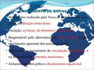 MOVIMENTO DE ROTAÇÃO Movimento realizado pela Terra ao redor  do seu eixo- polar, na  direção oeste-leste ; Duração:  23 horas, 56 minutos e 4 segundos Responsável pela alternância de  dias e noites  e pelo movimento aparente das estrelas à noite; Influencia  o mecanismo de  circulação atmosférica  e na dinâmica das  correntes marítimas ; Achatamento dos pólos e  abaulamento equatorial 