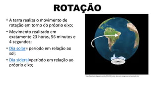 ROTAÇÃO
• A terra realiza o movimento de
rotação em torno do próprio eixo;
• Movimento realizado em
exatamente 23 horas, 56 minutos e
4 segundos;
• Dia solar= período em relação ao
sol;
• Dia sideral=período em relação ao
próprio eixo;
http://lacehook.blogspot.com.br/2012/01/como-fazer-um-relogio-do-sol-lacehook.html
 