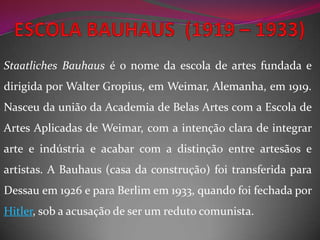 ESCOLABAUHAUS  (1919 – 1933)Staatliches Bauhaus é o nome da escola de artes fundada e dirigida por Walter Gropius, em Weimar, Alemanha, em 1919. Nasceu da união da Academia de Belas Artes com a Escola de Artes Aplicadas de Weimar, com a intenção clara de integrar arte e indústria e acabar com a distinção entre artesãos e artistas. A Bauhaus (casa da construção) foi transferida para Dessau em 1926 e para Berlim em 1933, quando foi fechada por Hitler, sob a acusação de ser um reduto comunista. 