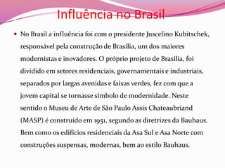 Influência no BrasilNo Brasil a influência foi com o presidente Juscelino Kubitschek, responsável pela construção de Brasília, um dos maiores modernistas e inovadores. O próprio projeto de Brasília, foi dividido em setores residenciais, governamentais e industriais, separados por largas avenidas e faixas verdes, fez com que a jovem capital se tornasse símbolo de modernidade. Neste sentido o Museu de Arte de São Paulo Assis Chateaubriand (MASP) é construído em 1951, segundo as diretrizes da Bauhaus. Bem como os edifícios residenciais da Asa Sul e Asa Norte com construções suspensas, modernas, bem ao estilo Bauhaus. 