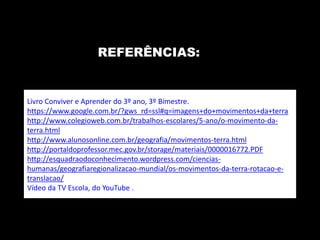 REFERÊNCIAS: 
Livro Conviver e Aprender do 3º ano, 3º Bimestre. 
https://www.google.com.br/?gws_rd=ssl#q=imagens+do+movimentos+da+terra 
http://www.colegioweb.com.br/trabalhos-escolares/5-ano/o-movimento-da-terra. 
html 
http://www.alunosonline.com.br/geografia/movimentos-terra.html 
http://portaldoprofessor.mec.gov.br/storage/materiais/0000016772.PDF 
http://esquadraodoconhecimento.wordpress.com/ciencias-humanas/ 
geografiaregionalizacao-mundial/os-movimentos-da-terra-rotacao-e-translacao/ 
Vídeo da TV Escola, do YouTube . 
