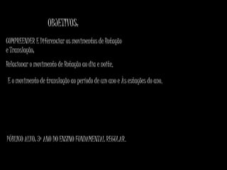 OBJETIVOS: 
COMPREENDER E Diferenciar os movimentos de Rotação 
e Translação; 
Relacionar o movimento de Rotação ao dia e noite, 
E o movimento de translação ao período de um ano e Às estações do ano. 
PÚBLICO ALVO: 3º ANO DO ENSINO FUNDAMENTAL REGULAR. 
 