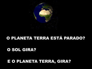 O PLANETA TERRA ESTÁ PARADO? 
O SOL GIRA? 
E O PLANETA TERRA, GIRA? 
 