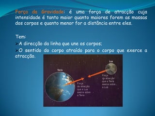 Força da Gravidade: é uma força de atracção cuja
intensidade é tanto maior quanto maiores forem as massas
dos corpos e quanto menor for a distância entre eles.

Tem:
A direcção da linha que une os corpos;
O sentido do corpo atraído para o corpo que exerce a
atracção.
 