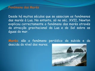 Fenómeno das Marés

Desde há muitos séculos que se associam os fenómenos
das marés à Lua. No entanto, só no séc. XVII, Newton
explicou correctamente o fenómeno das marés através
da atracção gravitacional da Lua e do Sol sobre as
águas do mar.

Marés: são o fenómeno periódico da subida e da
descida do nível dos mares.
 