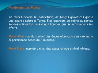 Fenómeno das Marés

As marés devem-se, sobretudo, às forças gravíticas que a
Lua exerce sobre a Terra. Elas exercem-se sobre as partes
sólidas e líquidas, mas é nas líquidas que se nota mais esse
efeito.

Maré Alta: quando o nível das águas alcança o seu máximo e
aí permanece cerca de 8 minutos.

Maré Baixa: quando o nível das águas atinge o nível mínimo.
 