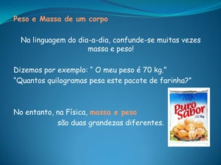 Peso e Massa de um corpo

  Na linguagem do dia-a-dia, confunde-se muitas vezes
                     massa e peso!

Dizemos por exemplo: “ O meu peso é 70 kg.”
“Quantos quilogramas pesa este pacote de farinha?”



No entanto, na Física, massa e peso
            são duas grandezas diferentes.
 