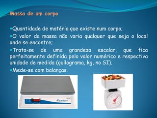 Massa de um corpo

Quantidade de matéria que existe num corpo;
O valor da massa não varia qualquer que seja o local
onde se encontre;
Trata-se de uma grandeza escalar, que fica
perfeitamente definida pelo valor numérico e respectiva
unidade de medida (quilograma, kg, no SI).
Mede-se com balanças.
 