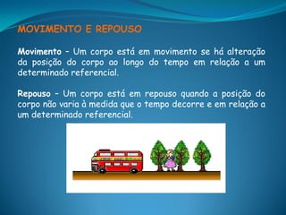 MOVIMENTO E REPOUSO

Movimento – Um corpo está em movimento se há alteração
da posição do corpo ao longo do tempo em relação a um
determinado referencial.

Repouso – Um corpo está em repouso quando a posição do
corpo não varia à medida que o tempo decorre e em relação a
um determinado referencial.
 