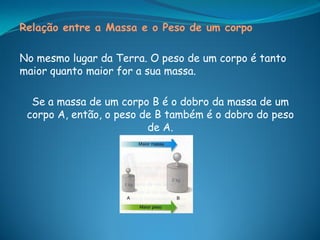 Relação entre a Massa e o Peso de um corpo

No mesmo lugar da Terra. O peso de um corpo é tanto
maior quanto maior for a sua massa.

  Se a massa de um corpo B é o dobro da massa de um
 corpo A, então, o peso de B também é o dobro do peso
                         de A.
 