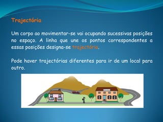 Trajectória

Um corpo ao movimentar-se vai ocupando sucessivas posições
no espaço. A linha que une os pontos correspondentes a
essas posições designa-se trajectória.

Pode haver trajectórias diferentes para ir de um local para
outro.
 