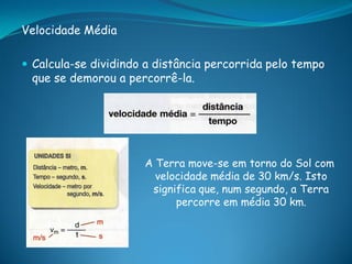 Velocidade Média

 Calcula-se dividindo a distância percorrida pelo tempo
 que se demorou a percorrê-la.




                      A Terra move-se em torno do Sol com
                        velocidade média de 30 km/s. Isto
                       significa que, num segundo, a Terra
                            percorre em média 30 km.
 