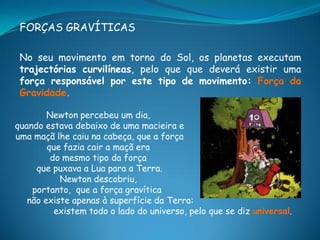 FORÇAS GRAVÍTICAS

 No seu movimento em torno do Sol, os planetas executam
 trajectórias curvilíneas, pelo que que deverá existir uma
 força responsável por este tipo de movimento: Força da
 Gravidade.

        Newton percebeu um dia,
quando estava debaixo de uma macieira e
uma maçã lhe caiu na cabeça, que a força
        que fazia cair a maçã era
         do mesmo tipo da força
     que puxava a Lua para a Terra.
           Newton descobriu,
    portanto, que a força gravítica
   não existe apenas à superfície da Terra:
          existem todo o lado do universo, pelo que se diz universal.
 