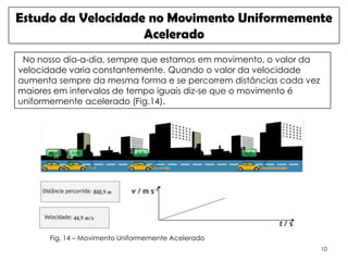 Estudo da Velocidade no Movimento Uniformemente
                    Acelerado
 No nosso dia-a-dia, sempre que estamos em movimento, o valor da
velocidade varia constantemente. Quando o valor da velocidade
aumenta sempre da mesma forma e se percorrem distâncias cada vez
maiores em intervalos de tempo iguais diz-se que o movimento é
uniformemente acelerado (Fig.14).




      Fig. 14 – Movimento Uniformemente Acelerado
                                                                   10
 