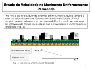 Estudo da Velocidade no Movimento Uniformemente
                   Retardado
 No nosso dia-a-dia, quando estamos em movimento, quase sempre o
valor da velocidade varia. Quando o valor da velocidade diminui
sempre da mesma forma e se percorrem distâncias cada vez menores
em intervalos de tempo iguais diz-se que o movimento é uniformemente
retardado (Fig.15).




       Fig. 15 – Movimento Uniformemente Retardado
                                                                   11
 