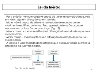 Lei da Inércia

 Por si próprio, nenhum corpo é capaz de variar a sua velocidade, seja
em valor, seja em direcção ou em sentido.
 Isto é, não é capaz de alterar o seu estado de repouso ou de
movimento rectilíneo uniforme. Para que esta alteração ocorra é
necessária a actuação de uma força (Fig. 18).
 Menor massa – menor resistência à alteração do estado de repouso –
menor inércia.
 Maior massa – maior resistência à alteração do estado de repouso –
maior inércia.
 A inércia é uma medida da resistência que qualquer corpo oferece à
alteração da sua velocidade.




        Fig. 18 – Lei da Inércia
                                                                         14
 
