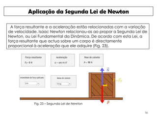 Aplicação da Segunda Lei de Newton

 A força resultante e a aceleração estão relacionadas com a variação
de velocidade. Isaac Newton relacionou-as ao propor a Segunda Lei de
Newton, ou Lei Fundamental da Dinâmica. De acordo com esta Lei, a
força resultante que actua sobre um corpo é directamente
proporcional à aceleração que ele adquire (Fig. 23).




            Fig. 23 – Segunda Lei de Newton

                                                                  16
 