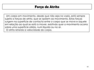 Força de Atrito

 Um corpo em movimento, desde que não seja no vazio, está sempre
sujeito a forças de atrito, que se opõem ao movimento. Estas forças
surgem na superfície de contacto entre o corpo que se move e aquele
em relação ao qual se está a mover, existindo quer o movimento ocorra
sobre uma superfície sólida, num líquido ou no ar.
 O atrito retarda a velocidade do corpo.




                                                                    19
 