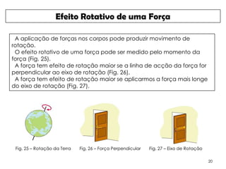 Efeito Rotativo de uma Força

 A aplicação de forças nos corpos pode produzir movimento de
rotação.
 O efeito rotativo de uma força pode ser medido pelo momento da
força (Fig. 25).
 A força tem efeito de rotação maior se a linha de acção da força for
perpendicular ao eixo de rotação (Fig. 26).
 A força tem efeito de rotação maior se aplicarmos a força mais longe
do eixo de rotação (Fig. 27).




 Fig. 25 – Rotação da Terra   Fig. 26 – Força Perpendicular   Fig. 27 – Eixo de Rotação

                                                                                          20
 