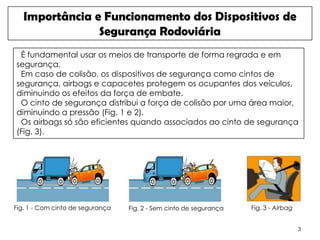 Importância e Funcionamento dos Dispositivos de
                Segurança Rodoviária
 É fundamental usar os meios de transporte de forma regrada e em
segurança.
 Em caso de colisão, os dispositivos de segurança como cintos de
segurança, airbags e capacetes protegem os ocupantes dos veículos,
diminuindo os efeitos da força de embate.
 O cinto de segurança distribui a força de colisão por uma área maior,
diminuindo a pressão (Fig. 1 e 2).
 Os airbags só são eficientes quando associados ao cinto de segurança
(Fig. 3).




Fig. 1 - Com cinto de segurança   Fig. 2 - Sem cinto de segurança   Fig. 3 - Airbag


                                                                                      3
 