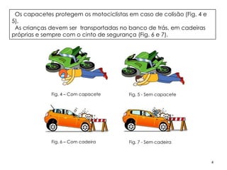 Os capacetes protegem os motociclistas em caso de colisão (Fig. 4 e
5).
 As crianças devem ser transportadas no banco de trás, em cadeiras
próprias e sempre com o cinto de segurança (Fig. 6 e 7).




             Fig. 4 – Com capacete      Fig. 5 - Sem capacete




             Fig. 6 – Com cadeira       Fig. 7 - Sem cadeira



                                                                       4
 