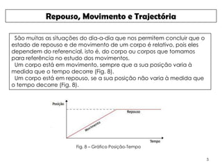 Repouso, Movimento e Trajectória

 São muitas as situações do dia-a-dia que nos permitem concluir que o
estado de repouso e de movimento de um corpo é relativo, pois eles
dependem do referencial, isto é, do corpo ou corpos que tomamos
para referência no estudo dos movimentos.
 Um corpo está em movimento, sempre que a sua posição varia à
medida que o tempo decorre (Fig. 8).
 Um corpo está em repouso, se a sua posição não varia à medida que
o tempo decorre (Fig. 8).




                       Fig. 8 – Gráfico Posição-Tempo

                                                                        5
 