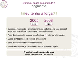 Diminuiu quase pela metade o segmento •   Buscando realização – principalmente no trabalho e na vida pessoal, essa mulher está em processo de desenvolvimento •   Fase de descoberta pessoal e profissional    valor da informação •   Busca a independência pessoal e financeira •   Sexo e sensualidade são fundamentais •   Valoriza emancipação feminina e multiplicidade de papéis Trabalho/carreira perdendo força Maior investimento na família 2005 25% 2008 14% eu tenho a força “ ” 