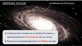 O Sistema Solar localiza-se na Galáxia Via Láctea, a
aproximadamente 33 mil anos-luz de seu centro;
Formou-se há aproximadamente 4,5 bilhões de anos.
SISTEMA SOLAR
 