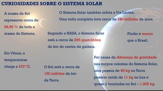 A massa do Sol
representa cerca de
99,86 % de toda a
massa do Sistema.
CURIOSIDADES SOBRE O SISTEMA SOLAR
Por causa da diferença de gravidade
nos corpos celestes do Sistema Solar,
uma pessoa de 68 kg na Terra
pesaria cerda de 11 kg na Lua e
quase 2 toneladas no Sol – 1.905 kg.
O Sistema Solar também orbita a Via Láctea.
Uma volta completa leva cerca de 240 milhões de anos.
O Sol está a cerca de
150 milhões de km
da Terra.
Segundo a NASA, o Sistema Solar
está a cerca de 265 quatrilhões
de km do centro da galáxia.
Em Vênus, a
temperaturas
chega a 470 ºC.
Plutão é menor
que o Brasil.
 
